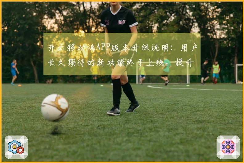 开云移动端APP版本升级说明：用户长久期待的新功能终于上线，提升使用体验！