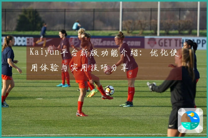 Kaiyun平台新版功能介绍：优化使用体验与实用技巧分享